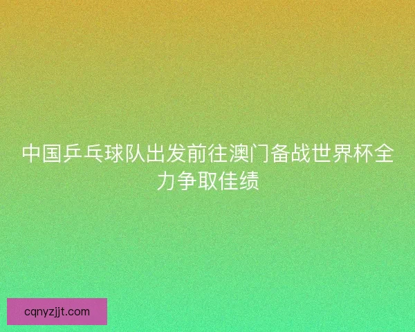 中国乒乓球队出发前往澳门备战世界杯全力争取佳绩