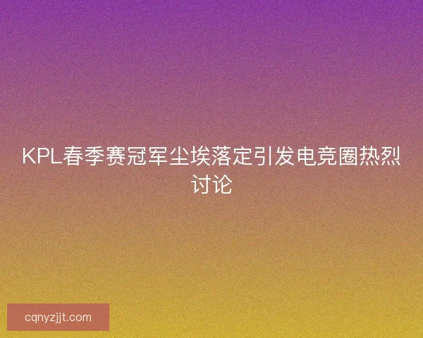 KPL春季赛冠军尘埃落定引发电竞圈热烈讨论